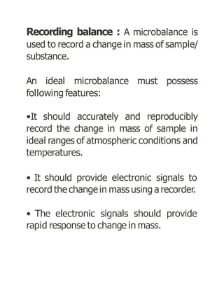 Recording balance : A microbalance is
used to record a change in mass of sample/
substance.
An ideal microbalance must possess
following features:
•It should accurately and reproducibly
record the change in mass of sample in
ideal ranges of atmospheric conditions and
temperatures.
• It should provide electronic signals to
record the changein mass using a recorder.
• The electronic signals should provide
rapid response to change in mass.
 