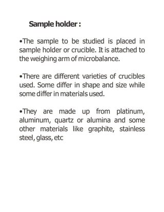 Sample holder:
•The sample to be studied is placed in
sample holder or crucible. It is attached to
the weighing arm of microbalance.
•There are different varieties of crucibles
used. Some differ in shape and size while
some differ in materials used.
•They are made up from platinum,
aluminum, quartz or alumina and some
other materials like graphite, stainless
steel,glass,etc
 