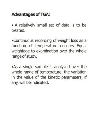 AdvantagesofTGA:
• A relatively small set of data is to be
treated.
•Continuous recording of weight loss as a
function of temperature ensures Equal
weightage to examination over the whole
range of study.
•As a single sample is analyzed over the
whole range of temperature, the variation
in the value of the kinetic parameters, if
any,will be indicated.
 