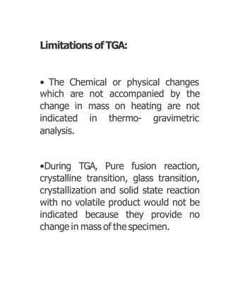 Limitations ofTGA:
• The Chemical or physical changes
which are not accompanied by the
change in mass on heating are not
indicated in thermo- gravimetric
analysis.
•During TGA, Pure fusion reaction,
crystalline transition, glass transition,
crystallization and solid state reaction
with no volatile product would not be
indicated because they provide no
change in mass of the specimen.
 