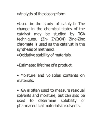 •Analysis of the dosage form.
•Used in the study of catalyst: The
change in the chemical states of the
catalyst may be studied by TGA
techniques. (Zn- ZnCrO4) Zinc-Zinc
chromate is used as the catalyst in the
synthesis of methanol.
•Oxidative stability of materials.
•Estimated lifetime of a product.
• Moisture and volatiles contents on
materials.
•TGA is often used to measure residual
solvents and moisture, but can also be
used to determine solubility of
pharmaceutical materials in solvents.
 