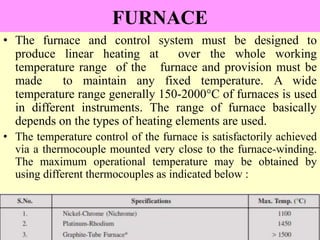 FURNACE
• The furnace and control system must be designed to
produce linear heating at over the whole working
temperature range of the furnace and provision must be
made to maintain any fixed temperature. A wide
temperature range generally 150-2000°C of furnaces is used
in different instruments. The range of furnace basically
depends on the types of heating elements are used.
• The temperature control of the furnace is satisfactorily achieved
via a thermocouple mounted very close to the furnace-winding.
The maximum operational temperature may be obtained by
using different thermocouples as indicated below :
 