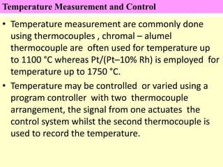 • Temperature measurement are commonly done
using thermocouples , chromal – alumel
thermocouple are often used for temperature up
to 1100 °C whereas Pt/(Pt–10% Rh) is employed for
temperature up to 1750 °C.
• Temperature may be controlled or varied using a
program controller with two thermocouple
arrangement, the signal from one actuates the
control system whilst the second thermocouple is
used to record the temperature.
Temperature Measurement and Control
 