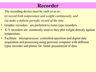 Recorder
The recording device must be such so as to :
(i) record both temperature and weight continuously, and
(ii) make a definite periodic record of the time.
• Graphic recorders are preferred to meter type recorders.
• X-Y recorders are commonly used as they plot weight directly against
temperature.
• Facilitate microprocessor controlled operation and digital data
acquisition and processing using personal computer with different
types recorder and plotter for better presentation of data.
 