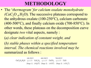 METHODOLOGY
• The ‘thermogram’for calcium oxalate monohydrate
(CaC2O 4.H2O). The successive plateaus correspond to
the anhydrous oxalate (100-250°C), calcium carbonate
(400-500°C), and finally calcium oxide (700-850°C). In
other words, these plateaus on the decomposition curve
designate two vital aspects, namely :
(a) clear indication of constant weight, and
(b) stable phases within a specified temperature
interval. The chemical reactions involved may be
summarized as follows :
 