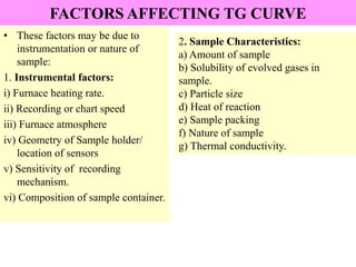 FACTORS AFFECTING TG CURVE
• These factors may be due to
instrumentation or nature of
sample:
1. Instrumental factors:
i) Furnace heating rate.
ii) Recording or chart speed
iii) Furnace atmosphere
iv) Geometry of Sample holder/
location of sensors
v) Sensitivity of recording
mechanism.
vi) Composition of sample container.
2. Sample Characteristics:
a) Amount of sample
b) Solubility of evolved gases in
sample.
c) Particle size
d) Heat of reaction
e) Sample packing
f) Nature of sample
g) Thermal conductivity.
 