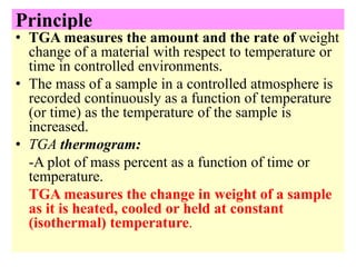 Principle
• TGA measures the amount and the rate of weight
change of a material with respect to temperature or
time in controlled environments.
• The mass of a sample in a controlled atmosphere is
recorded continuously as a function of temperature
(or time) as the temperature of the sample is
increased.
• TGA thermogram:
-A plot of mass percent as a function of time or
temperature.
TGA measures the change in weight of a sample
as it is heated, cooled or held at constant
(isothermal) temperature.
 