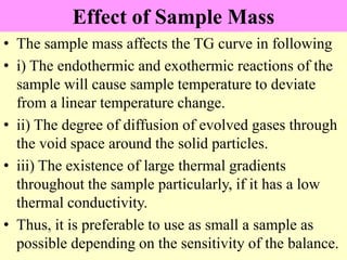 Effect of Sample Mass
• The sample mass affects the TG curve in following
• i) The endothermic and exothermic reactions of the
sample will cause sample temperature to deviate
from a linear temperature change.
• ii) The degree of diffusion of evolved gases through
the void space around the solid particles.
• iii) The existence of large thermal gradients
throughout the sample particularly, if it has a low
thermal conductivity.
• Thus, it is preferable to use as small a sample as
possible depending on the sensitivity of the balance.
 