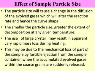 Effect of Sample Particle Size
• The particle size will cause a change in the diffusion
of the evolved gases which will alter the reaction
rate and hence the curve shape.
• The smaller the particle size, greater the extent of
decomposition at any given temperature.
• The use of large crystal may result in apparent
vary rapid mass loss during heating.
• This may be due to the mechanical loss of part of
the sample by forcible ejection from the sample
container, when the accumulated evolved gases
within the coarse grains are suddenly released.
 