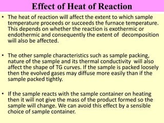 Effect of Heat of Reaction
• The heat of reaction will affect the extent to which sample
temperature proceeds or succeeds the furnace temperature.
This depends on whether the reaction is exothermic or
endothermic and consequently the extent of decomposition
will also be affected.
• The other sample characteristics such as sample packing,
nature of the sample and its thermal conductivity will also
affect the shape of TG curves. If the sample is packed loosely
then the evolved gases may diffuse more easily than if the
sample packed tightly.
• If the sample reacts with the sample container on heating
then it will not give the mass of the product formed so the
sample will change. We can avoid this effect by a sensible
choice of sample container.
 