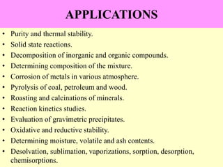 APPLICATIONS
• Purity and thermal stability.
• Solid state reactions.
• Decomposition of inorganic and organic compounds.
• Determining composition of the mixture.
• Corrosion of metals in various atmosphere.
• Pyrolysis of coal, petroleum and wood.
• Roasting and calcinations of minerals.
• Reaction kinetics studies.
• Evaluation of gravimetric precipitates.
• Oxidative and reductive stability.
• Determining moisture, volatile and ash contents.
• Desolvation, sublimation, vaporizations, sorption, desorption,
chemisorptions.
 
