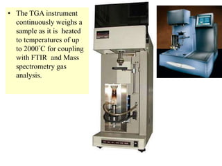 • The TGA instrument
continuously weighs a
sample as it is heated
to temperatures of up
to 2000°C for coupling
with FTIR and Mass
spectrometry gas
analysis.
 