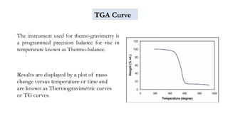 The instrument used for themo-gravimetry is
a programmed precision balance for rise in
temperature known as Thermo-balance.
TGA Curve
Results are displayed by a plot of mass
change versus temperature or time and
are known as Thermogravimetric curves
or TG curves.
 