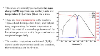 • TG curves are normally plotted with the mass
change (dM) in percentage on the y-axis and
temperature (T) or time (t) on the x-axis.
• There are two temperatures in the reaction,
Ti(procedural decomposition temp.) and Tf(final
temp.) representing the lowest temperature at
which the onset of a mass change is seen and the
lowest temperature at which the process has been
completed respectively.
• The reaction temperature and interval (Tf-Ti)
depend on the experimental condition; therefore,
they do not have any fixed value.
 
