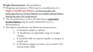 Weight Measurement: Thermobalance.
 Weighing mechanism in TGA may be a modification of a
single or double pan balance, an electronically self-
balancing device, a torsion balance or a simple spring balance
depending upon the requirement.
 For the preliminary work in the laboratory, a precision
torsion balance may be easily adopted for use as a
thermobalance.
 The balance should have the following characteristics:
a. It should be simple to operate,
b. It should have an adjustable range of weight
change,
c. It should be able to respond rapidly to changes in
weight and
d. It should be rugged, accurate, very sensitive and
mechanically stable.
 