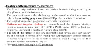 b. Heating and temperature measurement:
• The furnace design and control have taken various forms depending on the degree
of sophistication of the instrument.
• The main requirement is that the heating rate be smooth so that it can maintain
either a linear heating programme (10°-500°C per hr.) or a fixed temperature
• The simplest temperature programme is a variable transformer
• Platinum and tungsten windings are commonly used, the nichrome windings
permit a maximum temperature of 1100°C; a Pt-Rh, up to 1450°C, at least one
commercial instrument is capable of reaching about 1600°C.
• The size of the furnace is also very important. Small furnace cools very quickly
and it is difficult to control linear heating rate. Although large furnaces maintain
isothermal temperature and are suitable to maintain linear heating rate, but they
attain the required temperature very late
• The usual rate of heating is 4-5°C per minute
 