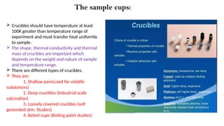 The sample cups:
 Crucibles should have temperature at least
100K greater than temperature range of
experiment and must transfer heat uniformly
to sample.
 The shape, thermal conductivity and thermal
mass of crucibles are important which
depends on the weight and nature of sample
and temperature range.
 There are different types of crucibles.
 They are:
1. Shallow pans(used for volatile
substances)
2. Deep crucibles (Industrial scale
calcination)
3. Loosely covered crucibles (self
generated atm. Studies)
4. Retort cups (Boiling point studies)
 