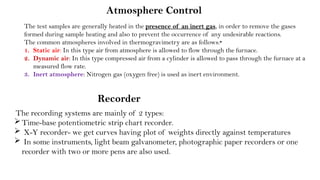 Atmosphere Control
The recording systems are mainly of 2 types:
Time-base potentiometric strip chart recorder.
 X-Y recorder- we get curves having plot of weights directly against temperatures
 In some instruments, light beam galvanometer, photographic paper recorders or one
recorder with two or more pens are also used.
Recorder
The test samples are generally heated in the presence of an inert gas, in order to remove the gases
formed during sample heating and also to prevent the occurrence of any undesirable reactions.
The common atmospheres involved in thermogravimetry are as follows:‣
1. Static air: In this type air from atmosphere is allowed to flow through the furnace.
2. Dynamic air: In this type compressed air from a cylinder is allowed to pass through the furnace at a
measured flow rate.
3. Inert atmosphere: Nitrogen gas (oxygen free) is used as inert environment.
 