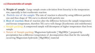 (11) Characteristics of sample
1. Weight of sample : Large sample create a deviation from linearity in the temperature
rise, especially in fast exothermic reaction
2. Particle size of the sample: The rate of reaction is altered by using different particle
size and thus shape of TG curve is altered with particle size
3. Heat of reaction: Heat of reaction alter the difference between the sample temperature
and furnace temperature, therefore TG curve will change (Exothermic and endothermic)
4. Sample packing: A compressed sample will decompose at higher temperature than loose
sample
5. Nature of Sample packing: Magnesium hydroxide [ Mg(OH)2 ] prepared by
precipitation has a difference temperature of decomposition than that for the naturally
occurring Magnesium hydroxide [Mg(OH)2] material
 