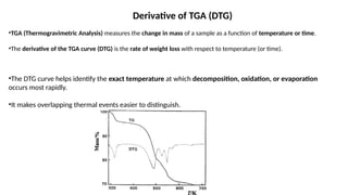 Derivative of TGA (DTG)
•TGA (Thermogravimetric Analysis) measures the change in mass of a sample as a function of temperature or time.
•The derivative of the TGA curve (DTG) is the rate of weight loss with respect to temperature (or time).
•The DTG curve helps identify the exact temperature at which decomposition, oxidation, or evaporation
occurs most rapidly.
•It makes overlapping thermal events easier to distinguish.
 
