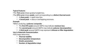 Typical Features
•The TGA curve shows gradual weight loss.
•The DTG curve shows peaks, each corresponding to a distinct thermal event:
• A sharp peak → rapid mass loss.
• A broad peak → slow or overlapping processes.
Example
•When analyzing a polymer composite:
• The first DTG peak (around 100°C) may indicate moisture loss.
• The second peak (around 300°C) may indicate polymer decomposition.
• A third peak (around 500°C) may represent chitosan or filler degradation.
Use in Materials Characterization
•DTG helps determine:
• Thermal stability
• Decomposition temperature
• Kinetic parameters
• Number of degradation steps
 