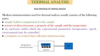 Modern instrumentation used for thermal analysis usually consists of the following
parts:
▸ sample holder/compartment for the sample
▸ sensors to detect/measure a property of the sample and the temperature
▸ an enclosure within which the experimental parameters (temperature, speed,
environment) may be controlled
▸ a computer to control data collection and processing
THERMAL ANALYSIS
BASIC PRINCIPLES OF THERMAL ANALYSIS
 