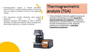 Thermogravimetric
analysis (TGA)
• Thermal Analysis is the term applied to a group of
methods and techniques in which chemical or
physical properties of a substance, a mixture of
substances or a reaction mixture are measured as
function of temperature or time, while the
substances are subjected to a controlled
temperature programme.
 