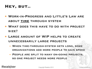 Hey, but..
•  Work-in-Progress and Little’s Law are
about time through system
•  What does this have to do with project
size?
•  Large amount of WIP helps to create
unnecessarily large projects
–  When time-through-system gets long, some
organizations add more people to gain speed
–  People are split to many on-going projects,
so one project needs more people
Copyright Reaktor 2013

Luottamuksellinen

 