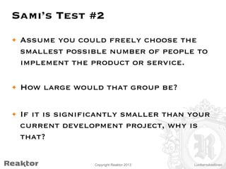 Sami’s Test #2
•  Assume you could freely choose the
smallest possible number of people to
implement the product or service.
•  How large would that group be?
•  If it is significantly smaller than your
current development project, why is
that?
Copyright Reaktor 2013

Luottamuksellinen

 