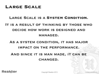 Large Scale
Large Scale is a System Condition.
It is a result of thinking by those who
decide how work is designed and
managed.
As a system condition, it has major
impact on the performance.
And since it is man made, it can be
changed.
Copyright Reaktor 2013

Luottamuksellinen

 