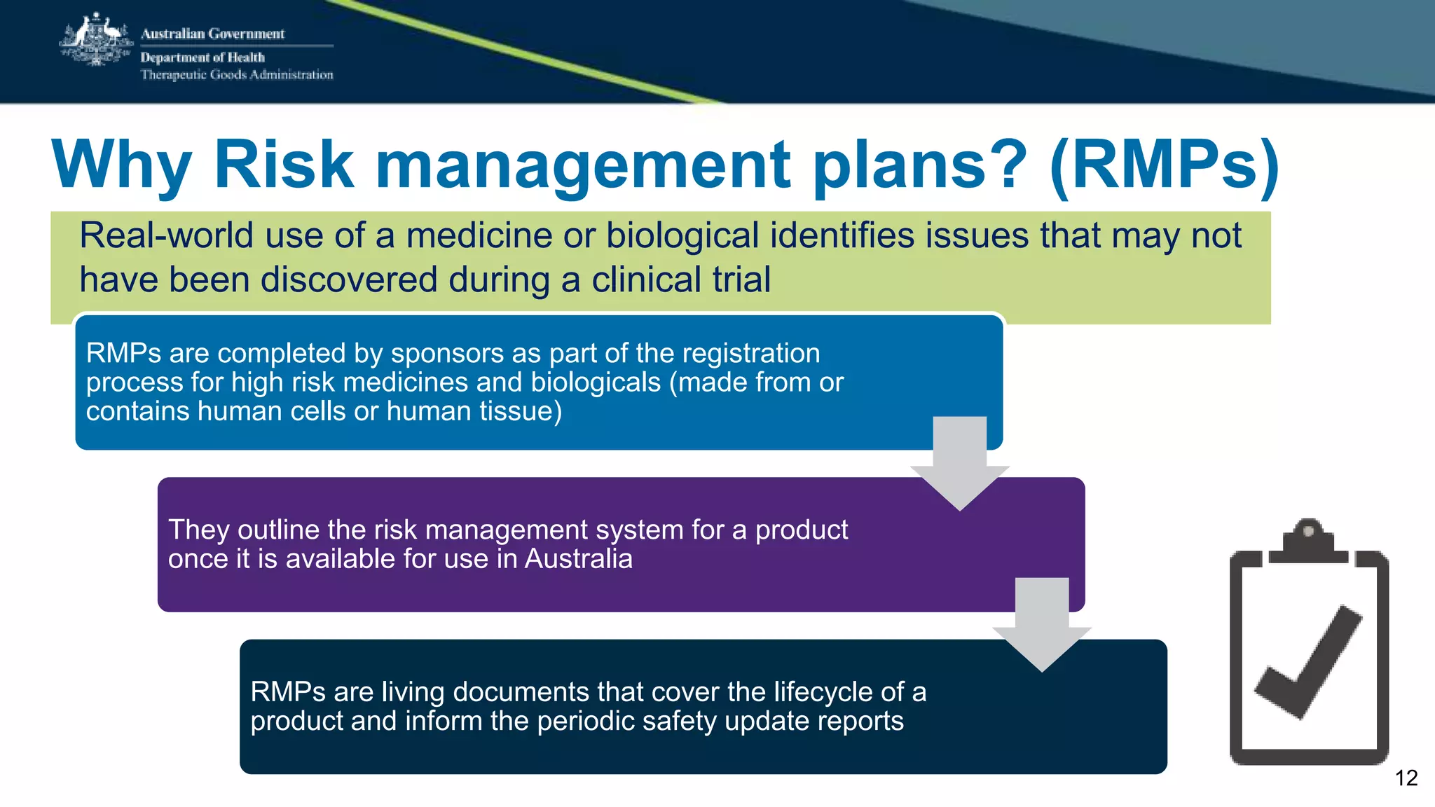 Why Risk management plans? (RMPs)
Real-world use of a medicine or biological identifies issues that may not
have been discovered during a clinical trial
RMPs are completed by sponsors as part of the registration
process for high risk medicines and biologicals (made from or
contains human cells or human tissue)
They outline the risk management system for a product
once it is available for use in Australia
RMPs are living documents that cover the lifecycle of a
product and inform the periodic safety update reports
12
 