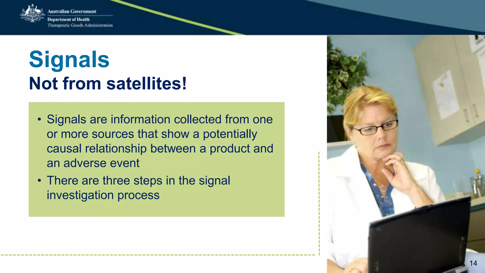 Signals
Not from satellites!
• Signals are information collected from one
or more sources that show a potentially
causal relationship between a product and
an adverse event
• There are three steps in the signal
investigation process
14
 