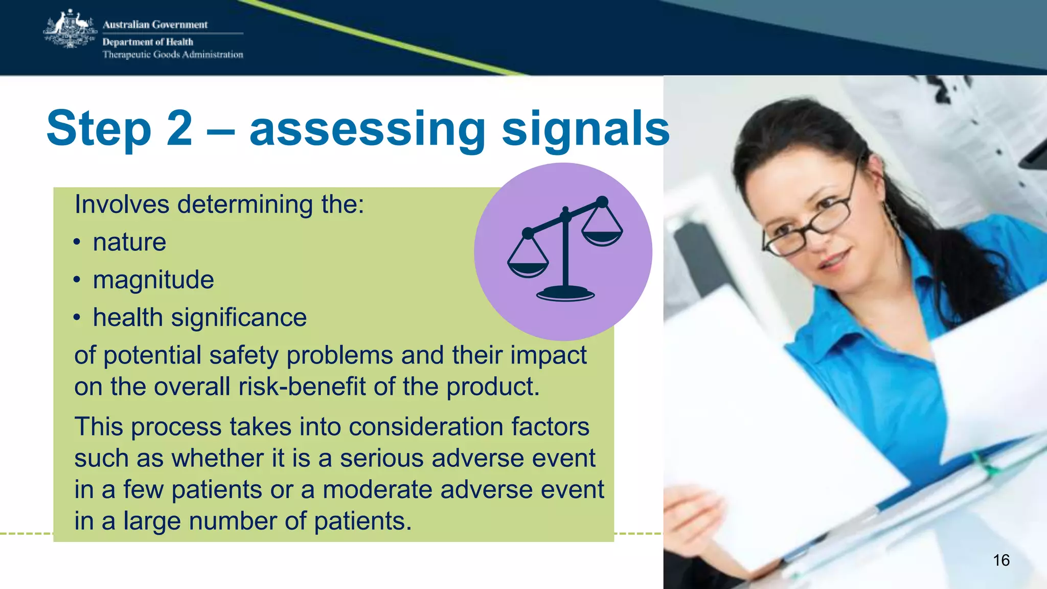 Step 2 – assessing signals
16
Involves determining the:
• nature
• magnitude
• health significance
of potential safety problems and their impact
on the overall risk-benefit of the product.
This process takes into consideration factors
such as whether it is a serious adverse event
in a few patients or a moderate adverse event
in a large number of patients.
 