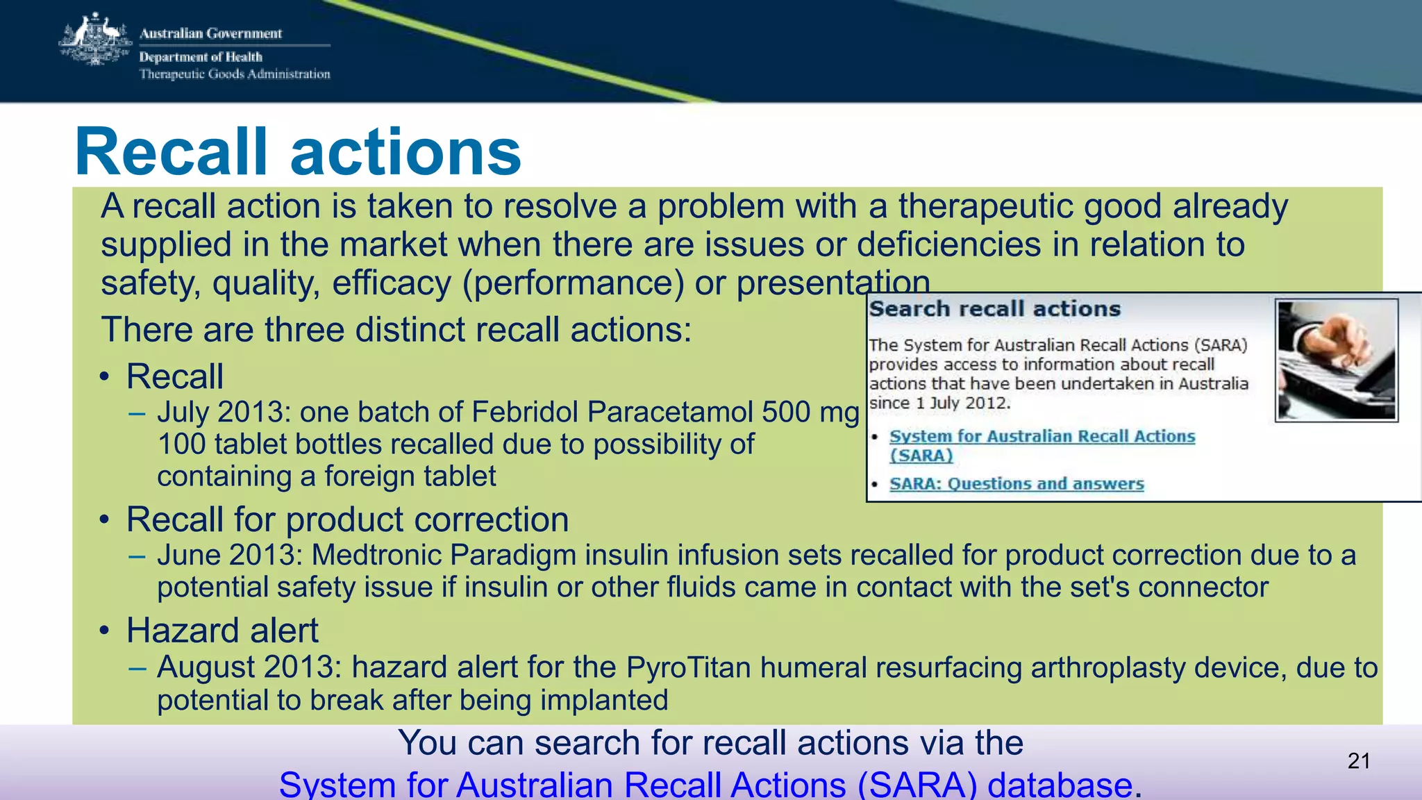 Recall actions
A recall action is taken to resolve a problem with a therapeutic good already
supplied in the market when there are issues or deficiencies in relation to safety,
quality, efficacy (performance) or presentation
There are three distinct recall actions:
• Recall
– July 2013: one batch of Febridol Paracetamol 500 mg
100 tablet bottles recalled due to possibility of
containing a foreign tablet
• Recall for product correction
– June 2013: Medtronic Paradigm insulin infusion sets recalled for product correction due to a
potential safety issue if insulin or other fluids came in contact with the set's connector
• Hazard alert
– August 2013: hazard alert for the PyroTitan humeral resurfacing arthroplasty device, due to
potential to break after being implanted
You can search for recall actions via the
System for Australian Recall Actions (SARA) database.
21
 