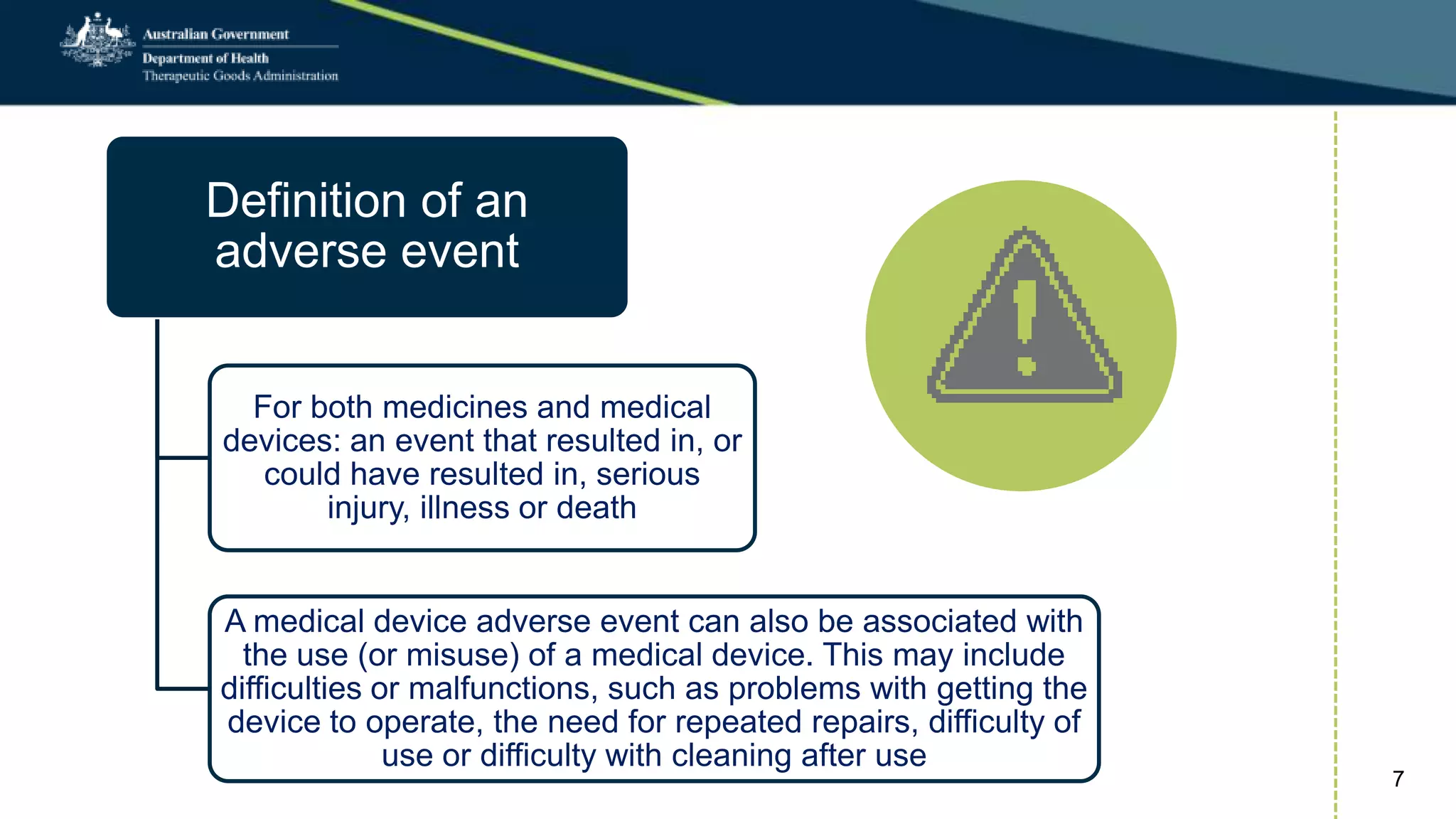 Definition of an
adverse event
For both medicines and medical
devices: an event that resulted in, or
could have resulted in, serious
injury, illness or death
A medical device adverse event can also be associated with
the use (or misuse) of a medical device. This may include
difficulties or malfunctions, such as problems with getting the
device to operate, the need for repeated repairs, difficulty of
use or difficulty with cleaning after use
7
 