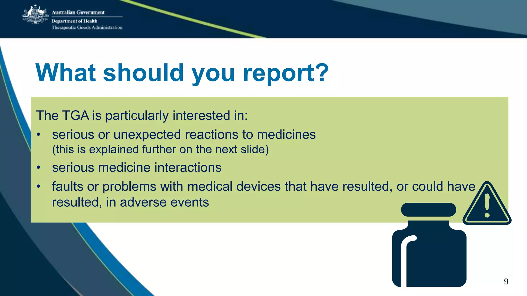 What should you report?
The TGA is particularly interested in:
• serious or unexpected reactions to medicines
(this is explained further on the next slide)
• serious medicine interactions
• faults or problems with medical devices that have resulted, or could have
resulted, in adverse events
9
 