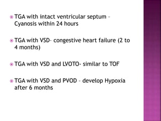  TGA with intact ventricular septum –
Cyanosis within 24 hours
 TGA with VSD– congestive heart failure (2 to
4 months)
 TGA with VSD and LVOTO- similar to TOF
 TGA with VSD and PVOD – develop Hypoxia
after 6 months
 