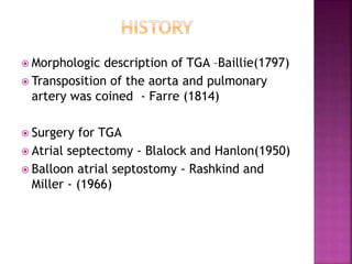  Morphologic description of TGA –Baillie(1797)
 Transposition of the aorta and pulmonary
artery was coined - Farre (1814)
 Surgery for TGA
 Atrial septectomy - Blalock and Hanlon(1950)
 Balloon atrial septostomy - Rashkind and
Miller - (1966)
 