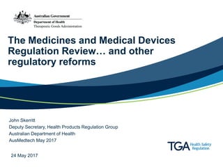 The Medicines and Medical Devices
Regulation Review… and other
regulatory reforms
John Skerritt
Deputy Secretary, Health Products Regulation Group
Australian Department of Health
AusMedtech May 2017
24 May 2017
 