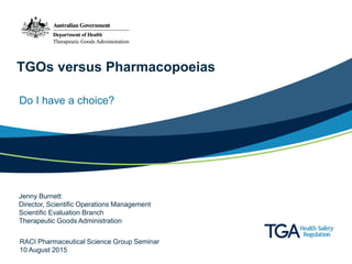 TGOs versus Pharmacopoeias
Do I have a choice?
Jenny Burnett
Director, Scientific Operations Management
Scientific Evaluation Branch
Therapeutic Goods Administration
RACI Pharmaceutical Science Group Seminar
10 August 2015
 