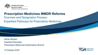 Prescription Medicines MMDR Reforms
Overview and Designation Process:
Expedited Pathways for Prescription Medicines
Adrian Bootes
Assistant Secretary
Prescription Medicines Authorisation Branch
14 October 2016
 