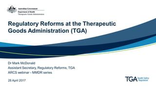Regulatory Reforms at the Therapeutic
Goods Administration (TGA)
Dr Mark McDonald
Assistant Secretary, Regulatory Reforms, TGA
ARCS webinar - MMDR series
28 April 2017
 