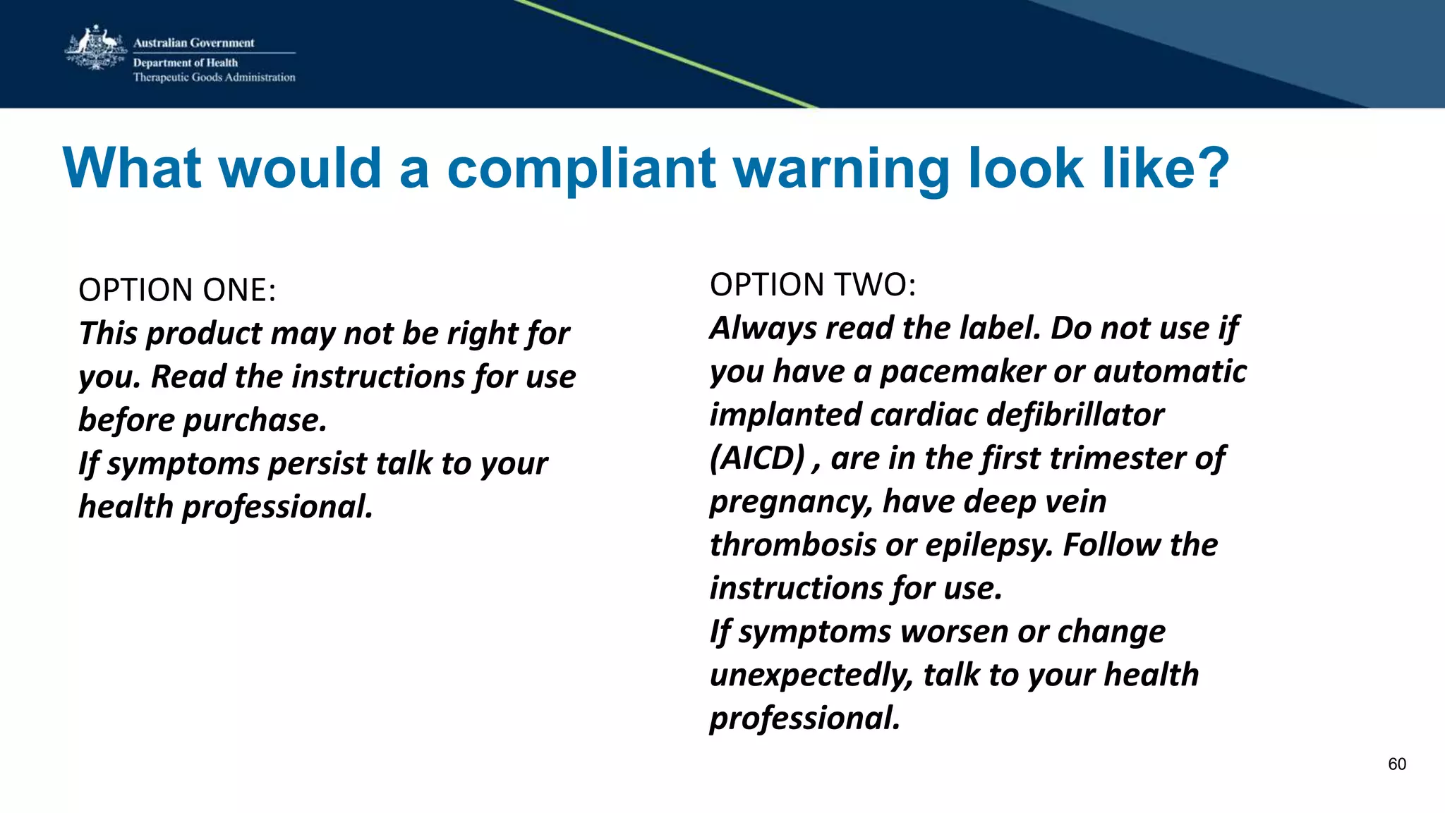 What would a compliant warning look like?
OPTION ONE:
This product may not be right for
you. Read the instructions for use
before purchase.
If symptoms persist talk to your
health professional.
OPTION TWO:
Always read the label. Do not use if
you have a pacemaker or automatic
implanted cardiac defibrillator
(AICD) , are in the first trimester of
pregnancy, have deep vein
thrombosis or epilepsy. Follow the
instructions for use.
If symptoms worsen or change
unexpectedly, talk to your health
professional.
60
 