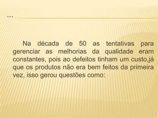 ...			Na década de 50 as tentativas para gerenciar as melhorias da qualidade eram constantes, pois ao defeitos tinham um custo,já que os produtos não era bem feitos da primeira vez, isso gerou questões como: