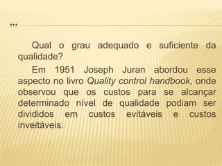 ...Qual o grau adequado e suficiente da qualidade?		Em 1951 Joseph Juran abordou esse aspecto no livro Qualitycontrolhandbook, onde observou que os custos para se alcançar determinado nível de qualidade podiam ser divididos em custos evitáveis e custos inveitáveis.