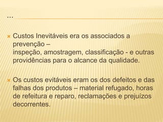 ...Custos Inevitáveis era os associados a prevenção – inspeção, amostragem, classificação - e outras providências para o alcance da qualidade. Os custos evitáveis eram os dos defeitos e das falhas dos produtos – material refugado, horas de refeitura e reparo, reclamações e prejuízos decorrentes.