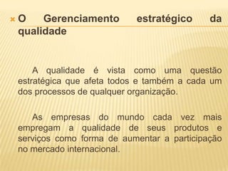 O Gerenciamento estratégico da qualidadeA qualidade é vista como uma questão estratégica que afeta todos e também a cada um dos processos de qualquer organização. 		As empresas do mundo cada vez mais empregam a qualidade de seus produtos e serviços como forma de aumentar a participação no mercado internacional.