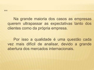 ...		Na grande maioria dos casos as empresas querem ultrapassar as expectativas tanto dos clientes como da própria empresa.		Por isso a qualidade é uma questão cada vez mais difícil de analisar, devido a grande abertura dos mercados internacionais.
