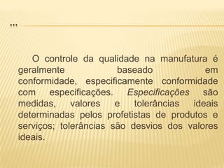 ...		O controle da qualidade na manufatura é geralmente baseado em conformidade, especificamente conformidade com especificações. Especificações são medidas, valores e tolerâncias ideais determinadas pelos profetistas de produtos e serviços; tolerâncias são desvios dos valores ideais.