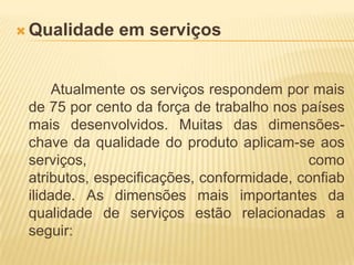 Qualidade em serviçosAtualmente os serviços respondem por mais de 75 por cento da força de trabalho nos países mais desenvolvidos. Muitas das dimensões-chave da qualidade do produto aplicam-se aos serviços, como atributos, especificações, conformidade, confiabilidade. As dimensões mais importantes da qualidade de serviços estão relacionadas a seguir: